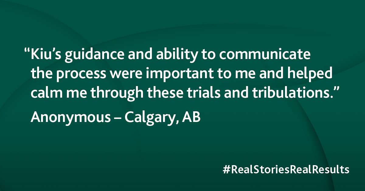 “Kiu’s guidance and ability to communicate the process were important to me and helped calm me through these trials and tribulations.”  — Anonymous, Calgary AB #RealStoriesRealResults