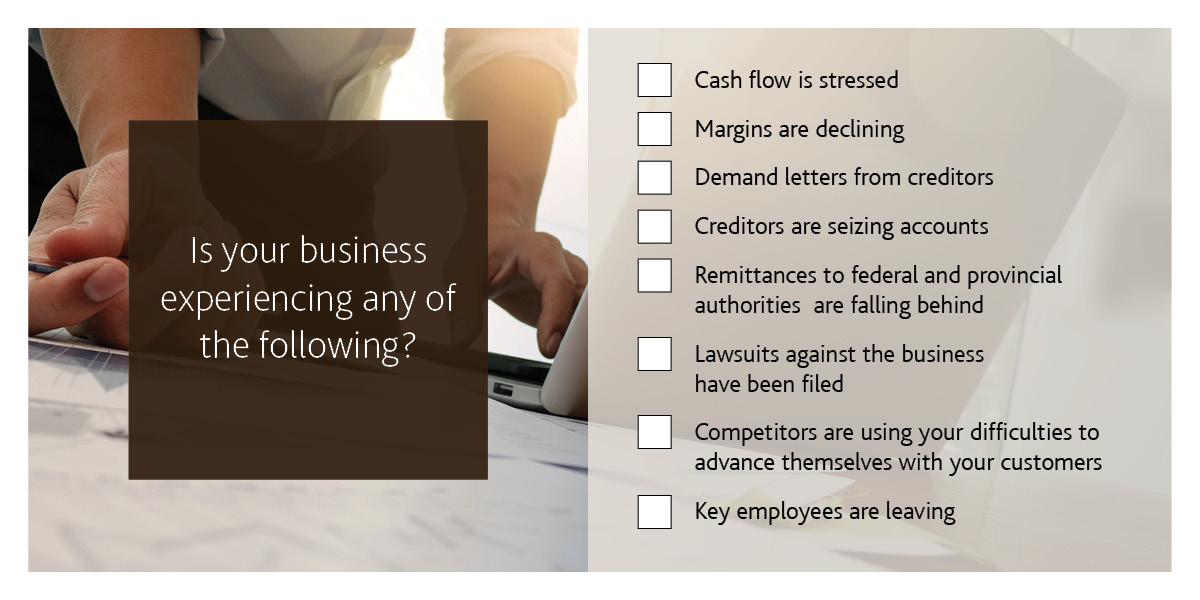 Is your business experiencing any of the following? Cash flow is stressed. Margins are declining. Demand letters from creditors. Creditors are seizing accounts. Remittances to the federal and provincial authorities are falling behind. Lawsuits against the business have been filed. Competitors are using your difficulties to advance themselves with your customers. Key employees are leaving.